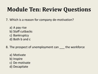 Module Ten: Review Questions
7. Which is a reason for company de-motivation?
a) A pay rise
b) Staff cutbacks
c) Bankruptcy
d) Both b and c
8. The prospect of unemployment can ___ the workforce
a) Motivate
b) Inspire
c) De-motivate
d) Decapitate
 