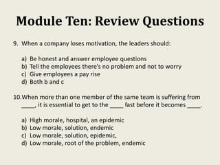 Module Ten: Review Questions
9. When a company loses motivation, the leaders should:
a) Be honest and answer employee questions
b) Tell the employees there’s no problem and not to worry
c) Give employees a pay rise
d) Both b and c
10.When more than one member of the same team is suffering from
____, it is essential to get to the ____ fast before it becomes ____.
a) High morale, hospital, an epidemic
b) Low morale, solution, endemic
c) Low morale, solution, epidemic,
d) Low morale, root of the problem, endemic
 