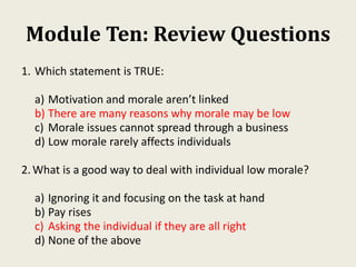Module Ten: Review Questions
1. Which statement is TRUE:
a) Motivation and morale aren’t linked
b) There are many reasons why morale may be low
c) Morale issues cannot spread through a business
d) Low morale rarely affects individuals
2.What is a good way to deal with individual low morale?
a) Ignoring it and focusing on the task at hand
b) Pay rises
c) Asking the individual if they are all right
d) None of the above
 