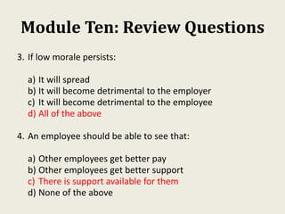 Module Ten: Review Questions
3. If low morale persists:
a) It will spread
b) It will become detrimental to the employer
c) It will become detrimental to the employee
d) All of the above
4. An employee should be able to see that:
a) Other employees get better pay
b) Other employees get better support
c) There is support available for them
d) None of the above
 