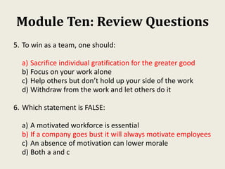 Module Ten: Review Questions
5. To win as a team, one should:
a) Sacrifice individual gratification for the greater good
b) Focus on your work alone
c) Help others but don’t hold up your side of the work
d) Withdraw from the work and let others do it
6. Which statement is FALSE:
a) A motivated workforce is essential
b) If a company goes bust it will always motivate employees
c) An absence of motivation can lower morale
d) Both a and c
 