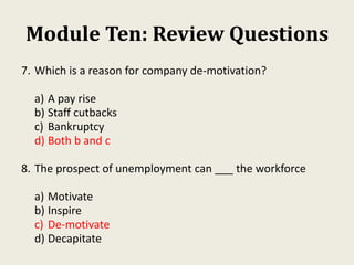 Module Ten: Review Questions
7. Which is a reason for company de-motivation?
a) A pay rise
b) Staff cutbacks
c) Bankruptcy
d) Both b and c
8. The prospect of unemployment can ___ the workforce
a) Motivate
b) Inspire
c) De-motivate
d) Decapitate
 
