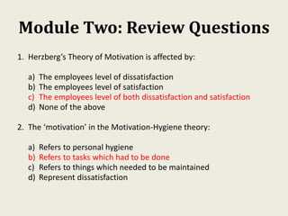 Module Two: Review Questions
1. Herzberg’s Theory of Motivation is affected by:
a) The employees level of dissatisfaction
b) The employees level of satisfaction
c) The employees level of both dissatisfaction and satisfaction
d) None of the above
2. The ‘motivation’ in the Motivation-Hygiene theory:
a) Refers to personal hygiene
b) Refers to tasks which had to be done
c) Refers to things which needed to be maintained
d) Represent dissatisfaction
 