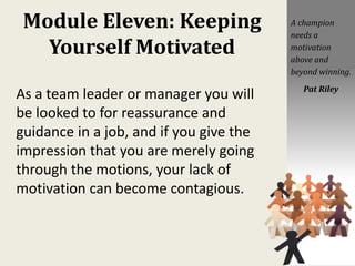 Module Eleven: Keeping
Yourself Motivated
As a team leader or manager you will
be looked to for reassurance and
guidance in a job, and if you give the
impression that you are merely going
through the motions, your lack of
motivation can become contagious.
A champion
needs a
motivation
above and
beyond winning.
Pat Riley
 