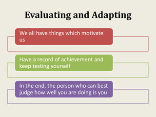 Evaluating and Adapting
We all have things which motivate
us
Have a record of achievement and
keep testing yourself
In the end, the person who can best
judge how well you are doing is you
 