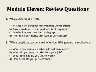 Module Eleven: Review Questions
1. Which Statement is TRUE:
a) Maintaining personal motivation is unimportant
b) As a team leader your guidance isn’t required
c) Motivation keeps us from giving up
d) Improving our motivation level is unnecessary
2. Which questions can be asked when identifying personal motivators
a) Where can you find a job worthy of your skills?
b) What do you want to take from your job?
c) What time should you get to work?
d) How often do you get a pay rise?
 