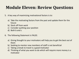 Module Eleven: Review Questions
5. A key way of maximizing motivational factors is to:
a) Take the motivating factors from the past and update them for the
future
b) Slack off from work
c) Consider quitting your position
d) Both b and c
6. The following Statement is FALSE:
a) Giving thought to your motivators will help you to get the best out of
them
b) Seeking to mentor new members of staff is not beneficial
c) Taking a break to travel is a good motivator
d) Thinking of what you want to do which will require more money is a
motivator
 