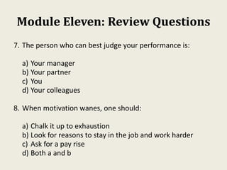 Module Eleven: Review Questions
7. The person who can best judge your performance is:
a) Your manager
b) Your partner
c) You
d) Your colleagues
8. When motivation wanes, one should:
a) Chalk it up to exhaustion
b) Look for reasons to stay in the job and work harder
c) Ask for a pay rise
d) Both a and b
 