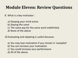 Module Eleven: Review Questions
9. What is a key motivator :
a) Keeping your mind active
b) Staying the same
c) The same pay for the same work indefinitely
d) None of the above
10.Evaluating and adapting is useful because:
a) You may lose motivation if you remain in ‘autopilot’
b) You can increase your motivation
c) You could increase your performance
d) All of the above
 