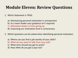 Module Eleven: Review Questions
1. Which Statement is TRUE:
a) Maintaining personal motivation is unimportant
b) As a team leader your guidance isn’t required
c) Motivation keeps us from giving up
d) Improving our motivation level is unnecessary
2. Which questions can be asked when identifying personal motivators
a) Where can you find a job worthy of your skills?
b) What do you want to take from your job?
c) What time should you get to work?
d) How often do you get a pay rise?
 