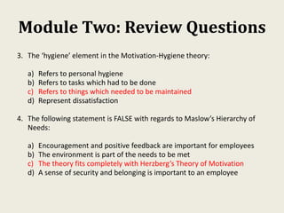 Module Two: Review Questions
3. The ‘hygiene’ element in the Motivation-Hygiene theory:
a) Refers to personal hygiene
b) Refers to tasks which had to be done
c) Refers to things which needed to be maintained
d) Represent dissatisfaction
4. The following statement is FALSE with regards to Maslow’s Hierarchy of
Needs:
a) Encouragement and positive feedback are important for employees
b) The environment is part of the needs to be met
c) The theory fits completely with Herzberg’s Theory of Motivation
d) A sense of security and belonging is important to an employee
 