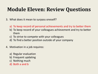 Module Eleven: Review Questions
3. What does it mean to surpass oneself?
a) To keep record of personal achievements and try to better them
b) To keep record of your colleagues achievement and try to better
them
c) To strive to compete with your colleagues
d) To find a better position outside of your company
4. Motivation in a job requires:
a) Regular evaluation
b) Frequent updating
c) Nothing much
d) Both a and b
 