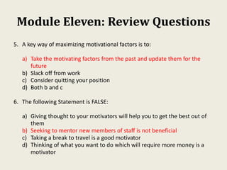 Module Eleven: Review Questions
5. A key way of maximizing motivational factors is to:
a) Take the motivating factors from the past and update them for the
future
b) Slack off from work
c) Consider quitting your position
d) Both b and c
6. The following Statement is FALSE:
a) Giving thought to your motivators will help you to get the best out of
them
b) Seeking to mentor new members of staff is not beneficial
c) Taking a break to travel is a good motivator
d) Thinking of what you want to do which will require more money is a
motivator
 