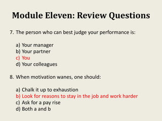 Module Eleven: Review Questions
7. The person who can best judge your performance is:
a) Your manager
b) Your partner
c) You
d) Your colleagues
8. When motivation wanes, one should:
a) Chalk it up to exhaustion
b) Look for reasons to stay in the job and work harder
c) Ask for a pay rise
d) Both a and b
 