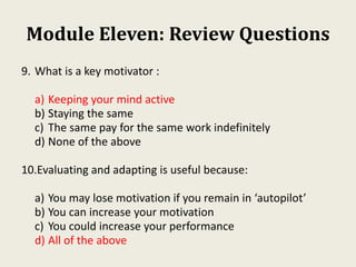 Module Eleven: Review Questions
9. What is a key motivator :
a) Keeping your mind active
b) Staying the same
c) The same pay for the same work indefinitely
d) None of the above
10.Evaluating and adapting is useful because:
a) You may lose motivation if you remain in ‘autopilot’
b) You can increase your motivation
c) You could increase your performance
d) All of the above
 