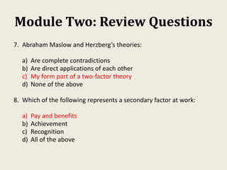 Module Two: Review Questions
7. Abraham Maslow and Herzberg’s theories:
a) Are complete contradictions
b) Are direct applications of each other
c) My form part of a two-factor theory
d) None of the above
8. Which of the following represents a secondary factor at work:
a) Pay and benefits
b) Achievement
c) Recognition
d) All of the above
 