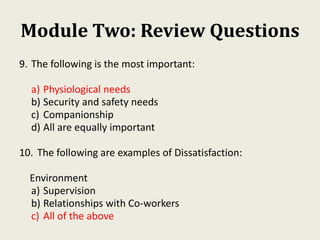 Module Two: Review Questions
9. The following is the most important:
a) Physiological needs
b) Security and safety needs
c) Companionship
d) All are equally important
10. The following are examples of Dissatisfaction:
Environment
a) Supervision
b) Relationships with Co-workers
c) All of the above
 