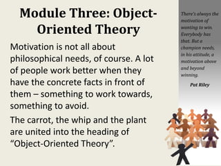 Module Three: Object-
Oriented Theory
Motivation is not all about
philosophical needs, of course. A lot
of people work better when they
have the concrete facts in front of
them – something to work towards,
something to avoid.
The carrot, the whip and the plant
are united into the heading of
“Object-Oriented Theory”.
There's always the
motivation of
wanting to win.
Everybody has
that. But a
champion needs,
in his attitude, a
motivation above
and beyond
winning.
Pat Riley
 