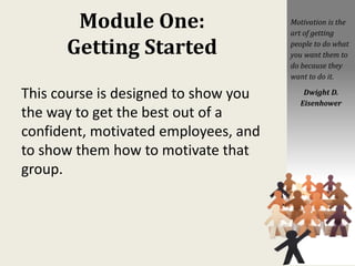 Module One:
Getting Started
This course is designed to show you
the way to get the best out of a
confident, motivated employees, and
to show them how to motivate that
group.
Motivation is the
art of getting
people to do what
you want them to
do because they
want to do it.
Dwight D.
Eisenhower
 
