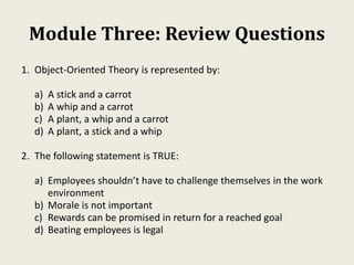 Module Three: Review Questions
1. Object-Oriented Theory is represented by:
a) A stick and a carrot
b) A whip and a carrot
c) A plant, a whip and a carrot
d) A plant, a stick and a whip
2. The following statement is TRUE:
a) Employees shouldn’t have to challenge themselves in the work
environment
b) Morale is not important
c) Rewards can be promised in return for a reached goal
d) Beating employees is legal
 