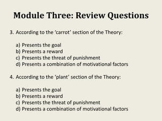 Module Three: Review Questions
3. According to the ‘carrot’ section of the Theory:
a) Presents the goal
b) Presents a reward
c) Presents the threat of punishment
d) Presents a combination of motivational factors
4. According to the ‘plant’ section of the Theory:
a) Presents the goal
b) Presents a reward
c) Presents the threat of punishment
d) Presents a combination of motivational factors
 