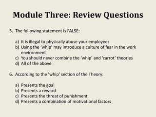 Module Three: Review Questions
5. The following statement is FALSE:
a) It is illegal to physically abuse your employees
b) Using the ‘whip’ may introduce a culture of fear in the work
environment
c) You should never combine the ‘whip’ and ‘carrot’ theories
d) All of the above
6. According to the ’whip’ section of the Theory:
a) Presents the goal
b) Presents a reward
c) Presents the threat of punishment
d) Presents a combination of motivational factors
 