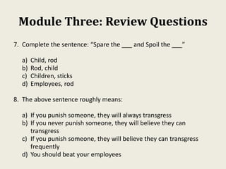 Module Three: Review Questions
7. Complete the sentence: “Spare the ___ and Spoil the ___”
a) Child, rod
b) Rod, child
c) Children, sticks
d) Employees, rod
8. The above sentence roughly means:
a) If you punish someone, they will always transgress
b) If you never punish someone, they will believe they can
transgress
c) If you punish someone, they will believe they can transgress
frequently
d) You should beat your employees
 
