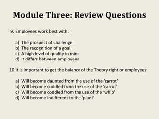 Module Three: Review Questions
9. Employees work best with:
a) The prospect of challenge
b) The recognition of a goal
c) A high level of quality in mind
d) It differs between employees
10.It is important to get the balance of the Theory right or employees:
a) Will become daunted from the use of the ‘carrot’
b) Will become coddled from the use of the ‘carrot’
c) Will become coddled from the use of the ‘whip’
d) Will become indifferent to the ‘plant’
 