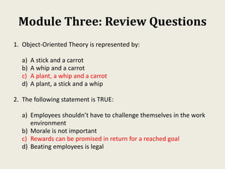 Module Three: Review Questions
1. Object-Oriented Theory is represented by:
a) A stick and a carrot
b) A whip and a carrot
c) A plant, a whip and a carrot
d) A plant, a stick and a whip
2. The following statement is TRUE:
a) Employees shouldn’t have to challenge themselves in the work
environment
b) Morale is not important
c) Rewards can be promised in return for a reached goal
d) Beating employees is legal
 