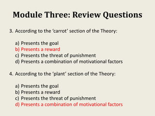 Module Three: Review Questions
3. According to the ‘carrot’ section of the Theory:
a) Presents the goal
b) Presents a reward
c) Presents the threat of punishment
d) Presents a combination of motivational factors
4. According to the ‘plant’ section of the Theory:
a) Presents the goal
b) Presents a reward
c) Presents the threat of punishment
d) Presents a combination of motivational factors
 