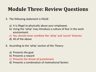 Module Three: Review Questions
5. The following statement is FALSE:
a) It is illegal to physically abuse your employees
b) Using the ‘whip’ may introduce a culture of fear in the work
environment
c) You should never combine the ‘whip’ and ‘carrot’ theories
d) All of the above
6. According to the ’whip’ section of the Theory:
a) Presents the goal
b) Presents a reward
c) Presents the threat of punishment
d) Presents a combination of motivational factors
 