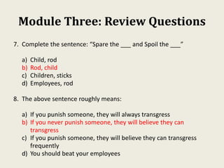 Module Three: Review Questions
7. Complete the sentence: “Spare the ___ and Spoil the ___”
a) Child, rod
b) Rod, child
c) Children, sticks
d) Employees, rod
8. The above sentence roughly means:
a) If you punish someone, they will always transgress
b) If you never punish someone, they will believe they can
transgress
c) If you punish someone, they will believe they can transgress
frequently
d) You should beat your employees
 