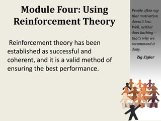 Module Four: Using
Reinforcement Theory
Reinforcement theory has been
established as successful and
coherent, and it is a valid method of
ensuring the best performance.
People often say
that motivation
doesn't last.
Well, neither
does bathing --
that's why we
recommend it
daily.
Zig Ziglar
 