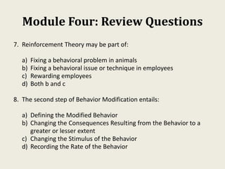 Module Four: Review Questions
7. Reinforcement Theory may be part of:
a) Fixing a behavioral problem in animals
b) Fixing a behavioral issue or technique in employees
c) Rewarding employees
d) Both b and c
8. The second step of Behavior Modification entails:
a) Defining the Modified Behavior
b) Changing the Consequences Resulting from the Behavior to a
greater or lesser extent
c) Changing the Stimulus of the Behavior
d) Recording the Rate of the Behavior
 