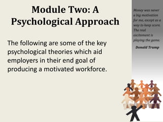 Module Two: A
Psychological Approach
The following are some of the key
psychological theories which aid
employers in their end goal of
producing a motivated workforce.
Money was never
a big motivation
for me, except as a
way to keep score.
The real
excitement is
playing the game.
Donald Trump
 