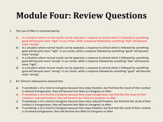 Module Four: Review Questions
1. The Law of Effect is characterized by:
a) In a situation where normal results can be expected, a response to stimuli which is followed by something
good will become more “right” in our minds, while a response followed by something “bad” will become
more “wrong”.
b) In a situation where normal results can be expected, a response to stimuli which is followed by something
good will become more “right” in our minds, while a response followed by something “good” will become
more “wrong”.
c) In a situation where normal results can be expected, a response to stimuli which is followed by something
good will become more “wrong” in our minds, while a response followed by something “bad” will become
more “right”.
d) In a situation where normal results can be expected, a response to stimuli which is followed by something
good will become more “wrong” in our minds, while a response followed by something “good” will become
more “wrong”.
2. B.F. Skinner’s behaviorism claimed that:
a) If somebody is of a mind to transgress because they enjoy freedom, but find that the result of their conduct
is reduced transgression, they will become less likely to transgress so often
b) If somebody is of a mind to transgress because they enjoy transgression, but find that the result of their
conduct is reduced freedom, they will become less likely to transgress so often
c) If somebody is of a mind to transgress because they enjoy reduced freedom, but find that the result of their
conduct is transgression, they will become less likely to transgress so often
d) If somebody is of a mind to transgress because they enjoy freedom, but find that the result of their conduct
is increased transgression, they will become less likely to transgress so often
 