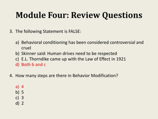 Module Four: Review Questions
3. The following Statement is FALSE:
a) Behavioral conditioning has been considered controversial and
cruel
b) Skinner said: Human drives need to be respected
c) E.L. Thorndike came up with the Law of Effect in 1921
d) Both b and c
4. How many steps are there in Behavior Modification?
a) 4
b) 5
c) 3
d) 2
 
