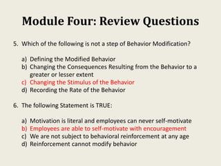 Module Four: Review Questions
5. Which of the following is not a step of Behavior Modification?
a) Defining the Modified Behavior
b) Changing the Consequences Resulting from the Behavior to a
greater or lesser extent
c) Changing the Stimulus of the Behavior
d) Recording the Rate of the Behavior
6. The following Statement is TRUE:
a) Motivation is literal and employees can never self-motivate
b) Employees are able to self-motivate with encouragement
c) We are not subject to behavioral reinforcement at any age
d) Reinforcement cannot modify behavior
 