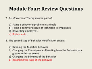 Module Four: Review Questions
7. Reinforcement Theory may be part of:
a) Fixing a behavioral problem in animals
b) Fixing a behavioral issue or technique in employees
c) Rewarding employees
d) Both b and c
8. The second step of Behavior Modification entails:
a) Defining the Modified Behavior
b) Changing the Consequences Resulting from the Behavior to a
greater or lesser extent
c) Changing the Stimulus of the Behavior
d) Recording the Rate of the Behavior
 