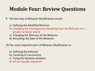 Module Four: Review Questions
9. The last step of Behavior Modification entails:
a) Defining the Modified Behavior
b) Changing the Consequences Resulting from the Behavior to a
greater or lesser extent
c) Changing the Stimulus of the Behavior
d) Recording the Rate of the Behavior
10.The most important part of Behavior Modification is:
a) Defining the behavior
b) Counting it’s occurrence
c) Fixing the behavior problem
d) All are equally important
 