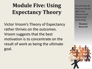 Module Five: Using
Expectancy Theory
Victor Vroom’s Theory of Expectancy
rather thrives on the outcomes.
Vroom suggests that the best
motivation is to concentrate on the
result of work as being the ultimate
goal.
Far and away the
best prize that life
offers is the
chance to work
hard at work
worth doing.
Theodore
Roosevelt
 