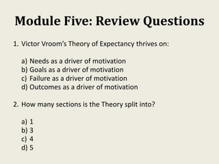 Module Five: Review Questions
1. Victor Vroom’s Theory of Expectancy thrives on:
a) Needs as a driver of motivation
b) Goals as a driver of motivation
c) Failure as a driver of motivation
d) Outcomes as a driver of motivation
2. How many sections is the Theory split into?
a) 1
b) 3
c) 4
d) 5
 