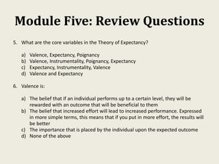 Module Five: Review Questions
5. What are the core variables in the Theory of Expectancy?
a) Valence, Expectancy, Poignancy
b) Valence, Instrumentality, Poignancy, Expectancy
c) Expectancy, Instrumentality, Valence
d) Valence and Expectancy
6. Valence is:
a) The belief that if an individual performs up to a certain level, they will be
rewarded with an outcome that will be beneficial to them
b) The belief that increased effort will lead to increased performance. Expressed
in more simple terms, this means that if you put in more effort, the results will
be better
c) The importance that is placed by the individual upon the expected outcome
d) None of the above
 