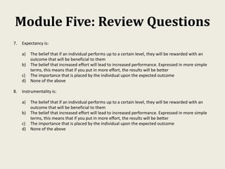 Module Five: Review Questions
7. Expectancy is:
a) The belief that if an individual performs up to a certain level, they will be rewarded with an
outcome that will be beneficial to them
b) The belief that increased effort will lead to increased performance. Expressed in more simple
terms, this means that if you put in more effort, the results will be better
c) The importance that is placed by the individual upon the expected outcome
d) None of the above
8. Instrumentality is:
a) The belief that if an individual performs up to a certain level, they will be rewarded with an
outcome that will be beneficial to them
b) The belief that increased effort will lead to increased performance. Expressed in more simple
terms, this means that if you put in more effort, the results will be better
c) The importance that is placed by the individual upon the expected outcome
d) None of the above
 