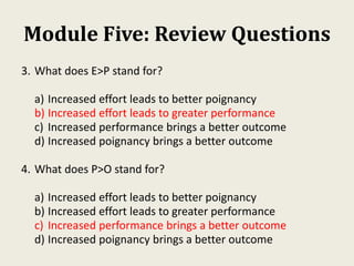 Module Five: Review Questions
3. What does E>P stand for?
a) Increased effort leads to better poignancy
b) Increased effort leads to greater performance
c) Increased performance brings a better outcome
d) Increased poignancy brings a better outcome
4. What does P>O stand for?
a) Increased effort leads to better poignancy
b) Increased effort leads to greater performance
c) Increased performance brings a better outcome
d) Increased poignancy brings a better outcome
 