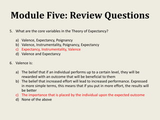 Module Five: Review Questions
5. What are the core variables in the Theory of Expectancy?
a) Valence, Expectancy, Poignancy
b) Valence, Instrumentality, Poignancy, Expectancy
c) Expectancy, Instrumentality, Valence
d) Valence and Expectancy
6. Valence is:
a) The belief that if an individual performs up to a certain level, they will be
rewarded with an outcome that will be beneficial to them
b) The belief that increased effort will lead to increased performance. Expressed
in more simple terms, this means that if you put in more effort, the results will
be better
c) The importance that is placed by the individual upon the expected outcome
d) None of the above
 