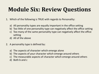 Module Six: Review Questions
1. Which of the following is TRUE with regards to Personality:
a) All personality types are equally important in the office setting
b) Too little of one personality type can negatively affect the office setting
c) Too many of the same personality type can negatively affect the office
setting
d) All of the above
2. A personality type is defined by:
a) The aspects of character which emerge alone
b) The aspects of your character which emerge around others
c) The measurable aspects of character which emerge around others
d) Both b and c
 