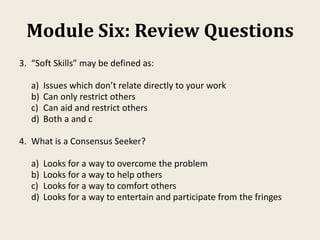 Module Six: Review Questions
3. “Soft Skills” may be defined as:
a) Issues which don’t relate directly to your work
b) Can only restrict others
c) Can aid and restrict others
d) Both a and c
4. What is a Consensus Seeker?
a) Looks for a way to overcome the problem
b) Looks for a way to help others
c) Looks for a way to comfort others
d) Looks for a way to entertain and participate from the fringes
 