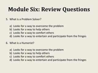 Module Six: Review Questions
5. What is a Problem Solver?
a) Looks for a way to overcome the problem
b) Looks for a way to help others
c) Looks for a way to comfort others
d) Looks for a way to entertain and participate from the fringes
6. What is a Humorist?
a) Looks for a way to overcome the problem
b) Looks for a way to help others
c) Looks for a way to comfort others
d) Looks for a way to entertain and participate from the fringes
 