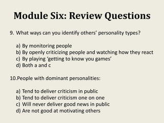 Module Six: Review Questions
9. What ways can you identify others’ personality types?
a) By monitoring people
b) By openly criticizing people and watching how they react
c) By playing ‘getting to know you games’
d) Both a and c
10.People with dominant personalities:
a) Tend to deliver criticism in public
b) Tend to deliver criticism one on one
c) Will never deliver good news in public
d) Are not good at motivating others
 
